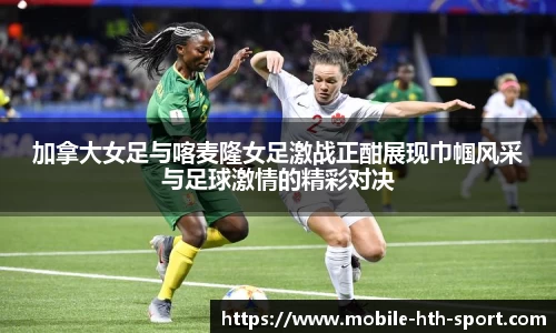 加拿大女足与喀麦隆女足激战正酣展现巾帼风采与足球激情的精彩对决