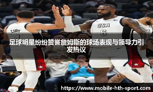 足球明星纷纷赞誉詹姆斯的球场表现与领导力引发热议